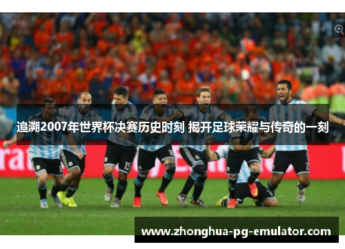 追溯2007年世界杯决赛历史时刻 揭开足球荣耀与传奇的一刻
