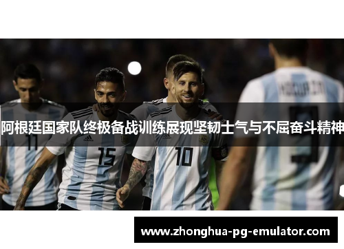 阿根廷国家队终极备战训练展现坚韧士气与不屈奋斗精神