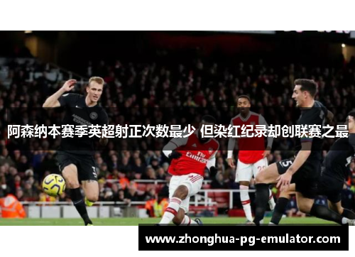 阿森纳本赛季英超射正次数最少 但染红纪录却创联赛之最