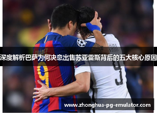 深度解析巴萨为何决意出售苏亚雷斯背后的五大核心原因