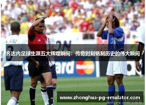 齐达内足球生涯五大辉煌瞬间：传奇时刻铭刻历史的伟大瞬间