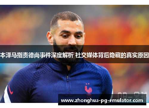 本泽马指责德尚事件深度解析 社交媒体背后隐藏的真实原因