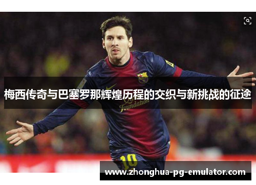 梅西传奇与巴塞罗那辉煌历程的交织与新挑战的征途 梅西传奇与巴塞罗那辉煌历程的交织与新挑战的征途