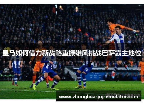皇马如何借力新战略重振雄风挑战巴萨霸主地位