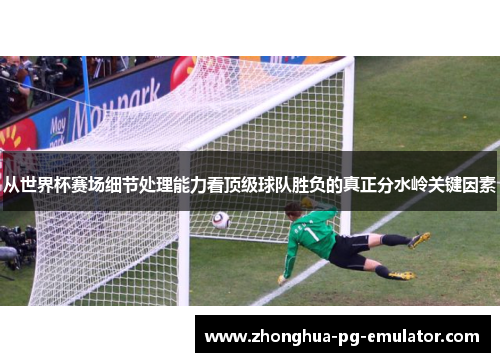 从世界杯赛场细节处理能力看顶级球队胜负的真正分水岭关键因素