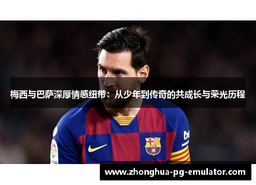 梅西与巴萨深厚情感纽带:从少年到传奇的共成长与荣光历程 梅西与巴萨深厚情感纽带:从少年到传奇的共成长与荣光历程