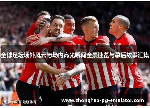 全球足坛场外风云与场内高光瞬间全景速览与幕后故事汇集