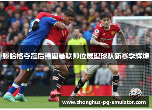 滕哈格夺冠后稳固曼联帅位展望球队新赛季辉煌