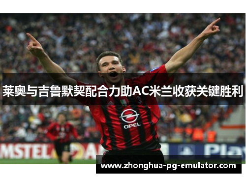 莱奥与吉鲁默契配合力助AC米兰收获关键胜利