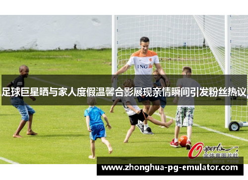 足球巨星晒与家人度假温馨合影展现亲情瞬间引发粉丝热议