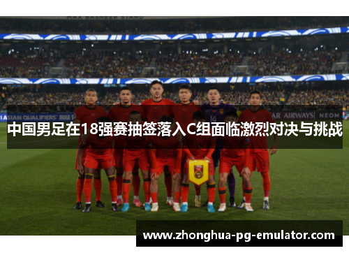 中国男足在18强赛抽签落入C组面临激烈对决与挑战 中国男足在18强赛抽签落入C组面临激烈对决与挑战