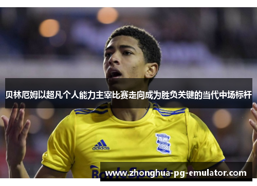 贝林厄姆以超凡个人能力主宰比赛走向成为胜负关键的当代中场标杆