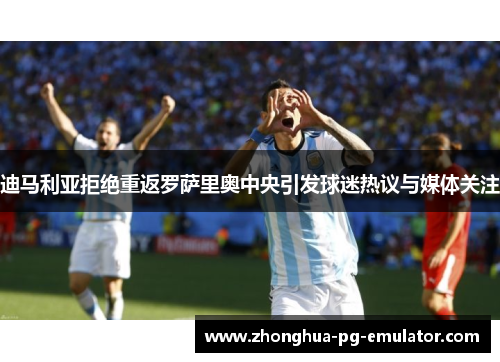 迪马利亚拒绝重返罗萨里奥中央引发球迷热议与媒体关注