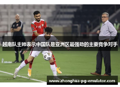 越南队主帅表示中国队是亚洲区最强劲的主要竞争对手