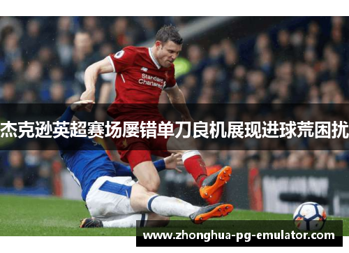 杰克逊英超赛场屡错单刀良机展现进球荒困扰 杰克逊英超赛场屡错单刀良机展现进球荒困扰