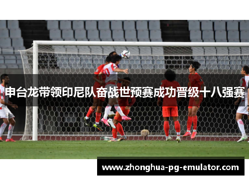 申台龙带领印尼队奋战世预赛成功晋级十八强赛 申台龙带领印尼队奋战世预赛成功晋级十八强赛