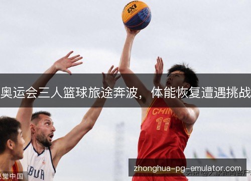 奥运会三人篮球旅途奔波,体能恢复遭遇挑战 奥运会三人篮球旅途奔波,体能恢复遭遇挑战